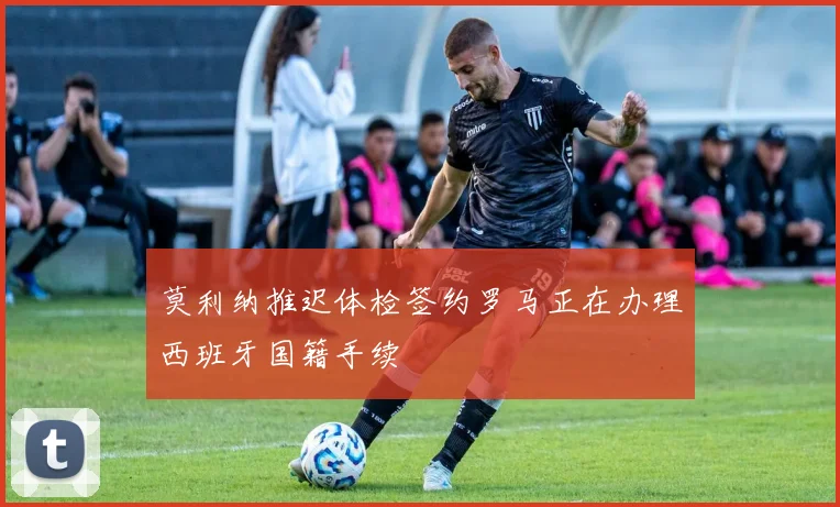 莫利纳推迟体检签约罗马正在办理西班牙国籍手续