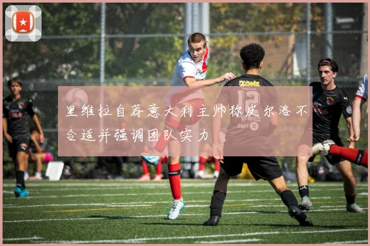 里维拉自荐意大利主帅称皮尔洛不合适并强调团队实力