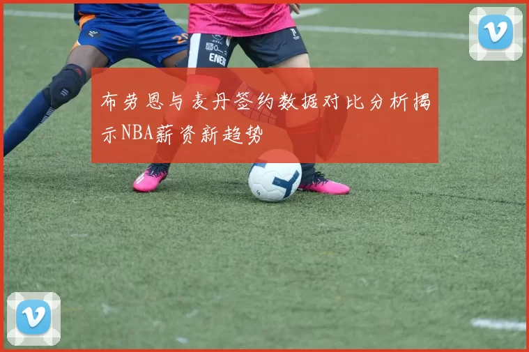 布劳恩与麦丹签约数据对比分析揭示NBA薪资新趋势