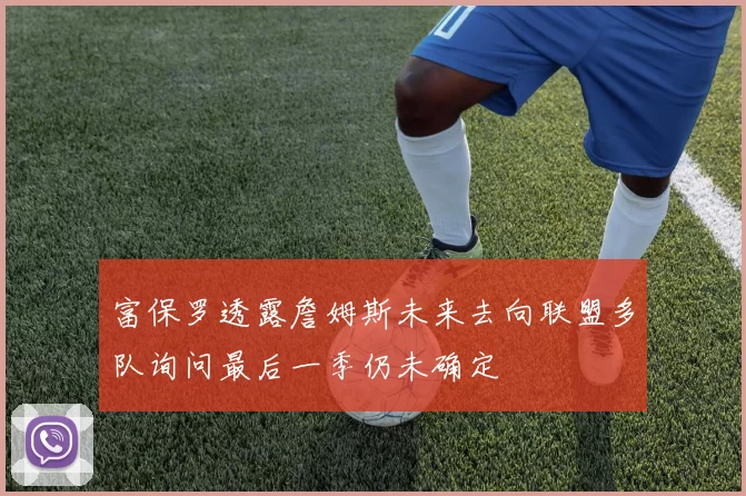 富保罗透露詹姆斯未来去向联盟多队询问最后一季仍未确定