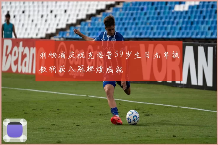 利物浦庆祝克洛普59岁生日九年执教斩获八冠辉煌成就