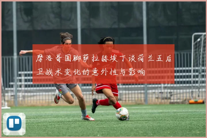 摩洛哥国脚萨拉赫埃丁谈荷兰五后卫战术变化的意外性与影响