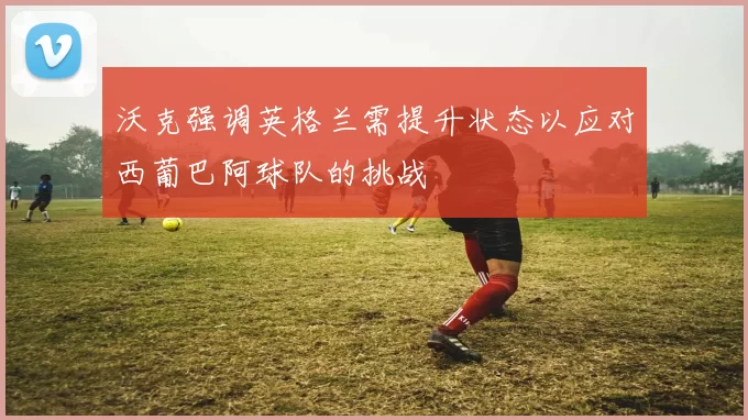 沃克强调英格兰需提升状态以应对西葡巴阿球队的挑战