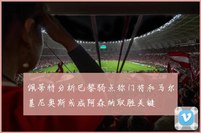 佩蒂特分析巴黎弱点称门将和马尔基尼奥斯或成阿森纳取胜关键
