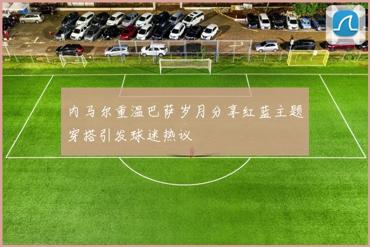 内马尔重温巴萨岁月分享红蓝主题穿搭引发球迷热议