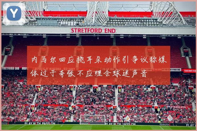 内马尔回应挠耳朵动作引争议称媒体过于夸张不应理会球迷声音