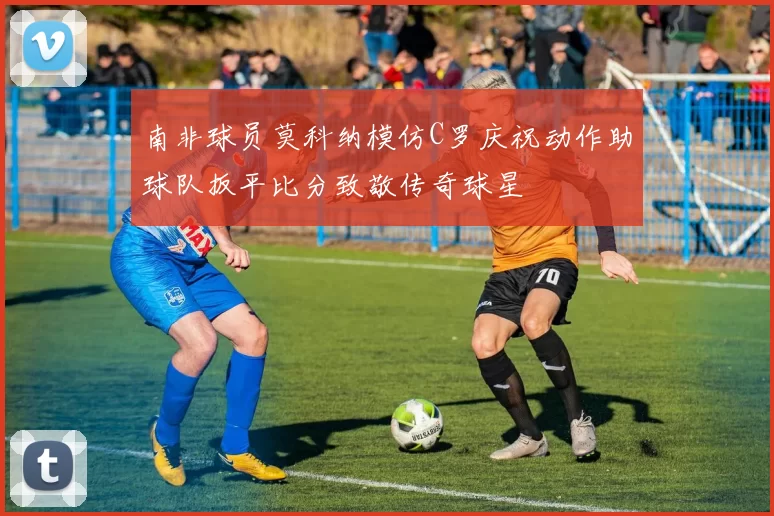 南非球员莫科纳模仿C罗庆祝动作助球队扳平比分致敬传奇球星