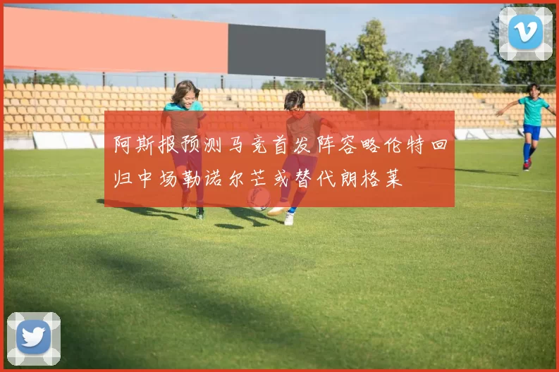 阿斯报预测马竞首发阵容略伦特回归中场勒诺尔芒或替代朗格莱