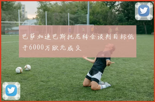 巴萨加速巴斯托尼转会谈判目标低于6000万欧元成交