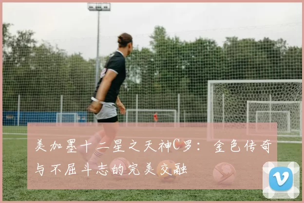 美加墨十二星之天神C罗：金色传奇与不屈斗志的完美交融