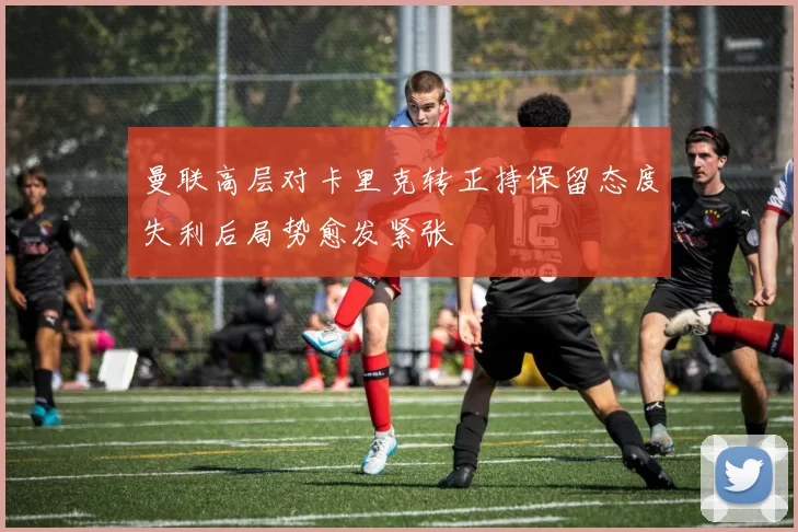曼联高层对卡里克转正持保留态度失利后局势愈发紧张
