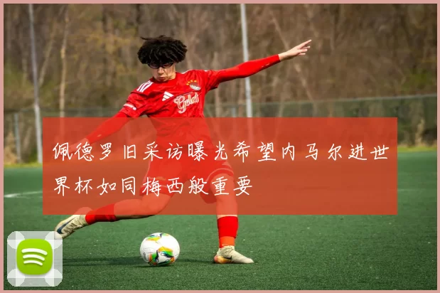 佩德罗旧采访曝光希望内马尔进世界杯如同梅西般重要