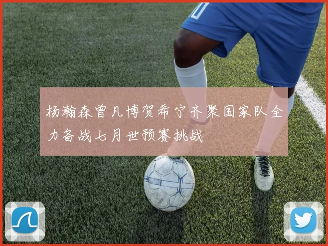 杨瀚森曾凡博贺希宁齐聚国家队全力备战七月世预赛挑战