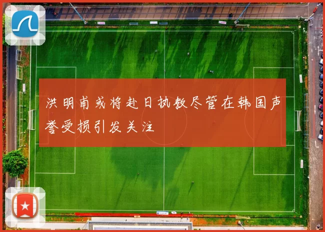 洪明甫或将赴日执教尽管在韩国声誉受损引发关注