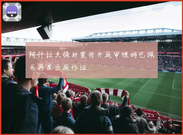 阿什拉夫强奸案将开庭审理姆巴佩或再度出庭作证