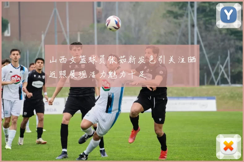 山西女篮球员张茹新发色引关注晒近照展现活力魅力十足