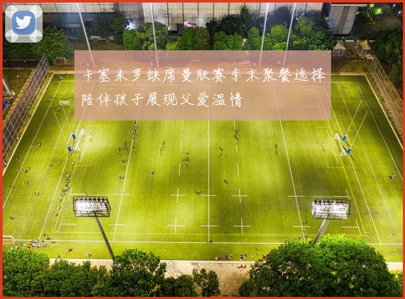 卡塞米罗缺席曼联赛季末聚餐选择陪伴孩子展现父爱温情