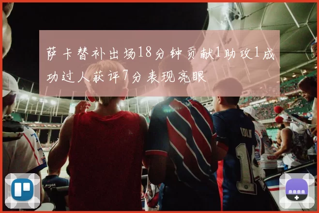 萨卡替补出场18分钟贡献1助攻1成功过人获评7分表现亮眼