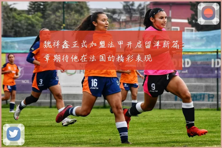 魏祥鑫正式加盟法甲开启留洋新篇章期待他在法国的精彩表现