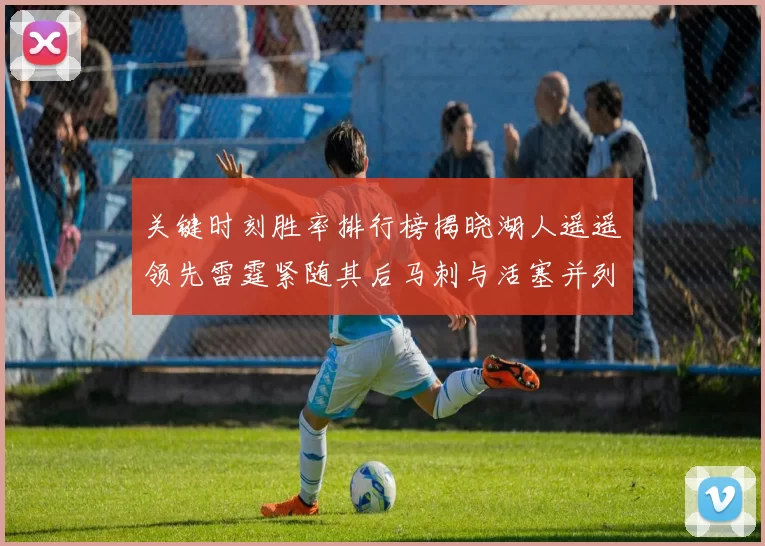关键时刻胜率排行榜揭晓湖人遥遥领先雷霆紧随其后马刺与活塞并列第三