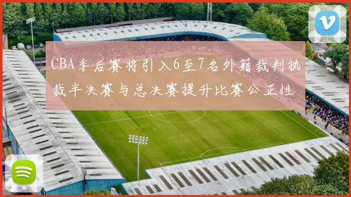 CBA季后赛将引入6至7名外籍裁判执裁半决赛与总决赛提升比赛公正性