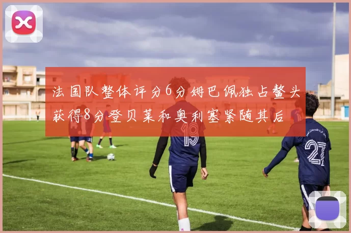 法国队整体评分6分姆巴佩独占鳌头获得8分登贝莱和奥利塞紧随其后